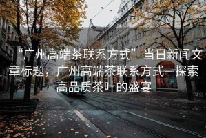 “廣州高端茶聯(lián)系方式”當(dāng)日新聞文章標(biāo)題，廣州高端茶聯(lián)系方式—探索高品質(zhì)茶葉的盛宴