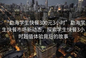 “勐海學(xué)生快餐300元3小時”勐海學(xué)生快餐市場新動態(tài)，探索學(xué)生快餐3小時超值體驗(yàn)背后的故事