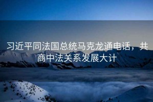 習近平同法國總統(tǒng)馬克龍通電話，共商中法關系發(fā)展大計