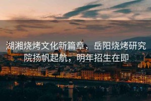 湖湘燒烤文化新篇章，岳陽燒烤研究院揚(yáng)帆起航，明年招生在即