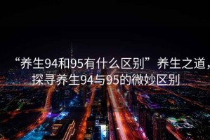 “養(yǎng)生94和95有什么區(qū)別”養(yǎng)生之道，探尋養(yǎng)生94與95的微妙區(qū)別