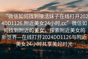 “微信如何找到接活妹子在線打開2024DD1126.附近美女24小時(shí).cc”微信如何找到附近的美女，探索附近美女的新世界—在線打開2024DD1126與附近美女24小時(shí)共享美好時(shí)光