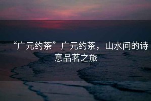 “廣元約茶”廣元約茶，山水間的詩意品茗之旅
