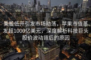 美股低開引發(fā)市場動蕩，蘋果市值蒸發(fā)超1000億美元，深度解析科技巨頭股價波動背后的原因