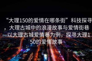 “大理150的愛情在哪條街”科技探尋，大理古城中的浪漫故事與愛情街巷—以大理古城愛情巷為例，探尋大理150的愛情故事
