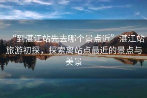 “到湛江站先去哪個(gè)景點(diǎn)近”湛江站旅游初探，探索離站點(diǎn)最近的景點(diǎn)與美景