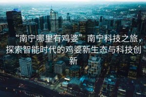“南寧哪里有雞婆”南寧科技之旅，探索智能時(shí)代的雞婆新生態(tài)與科技創(chuàng)新