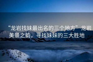 “龍巖找妹最出名的三個(gè)地方”龍巖美景之韻，尋找妹妹的三大勝地