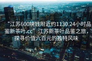“江蘇600塊錢附近約1130.24小時品鑒新茶葉.cc”江蘇新茶葉品鑒之旅，探尋價值六百元的獨特風(fēng)味