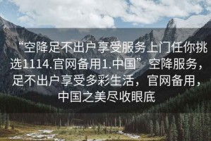 “空降足不出戶享受服務(wù)上門任你挑選1114.官網(wǎng)備用1.中國”空降服務(wù)，足不出戶享受多彩生活，官網(wǎng)備用，中國之美盡收眼底