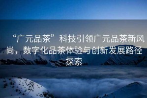 “廣元品茶”科技引領(lǐng)廣元品茶新風(fēng)尚，數(shù)字化品茶體驗(yàn)與創(chuàng)新發(fā)展路徑探索
