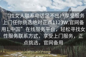 “找女人聯(lián)系電話足不出戶享受服務(wù)上門任你挑選絕對正點(diǎn)1123W.官網(wǎng)備用1.中國”在線服務(wù)平臺，輕松尋找女性服務(wù)聯(lián)系方式，享受上門服務(wù)，正點(diǎn)挑選，官網(wǎng)備用