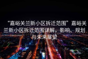 “嘉峪關(guān)蘭新小區(qū)拆遷范圍”嘉峪關(guān)蘭新小區(qū)拆遷范圍詳解，影響、規(guī)劃與未來(lái)展望