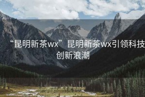 “昆明新茶wx”昆明新茶wx引領(lǐng)科技創(chuàng)新浪潮