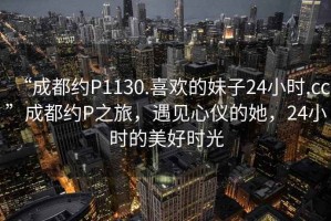“成都約P1130.喜歡的妹子24小時.cc”成都約P之旅，遇見心儀的她，24小時的美好時光