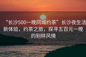 “長沙500一晚同城約茶”長沙夜生活新體驗(yàn)，約茶之旅，探尋五百元一晚的別樣風(fēng)情