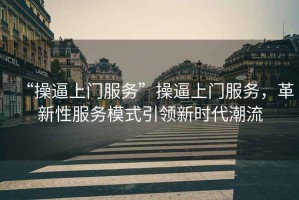“操逼上門服務(wù)”操逼上門服務(wù)，革新性服務(wù)模式引領(lǐng)新時(shí)代潮流