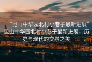 “昆山中華園北村小巷子最新進(jìn)展”昆山中華園北村小巷子最新進(jìn)展，歷史與現(xiàn)代的交融之美