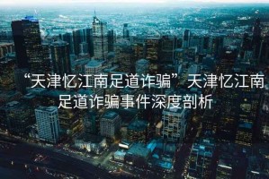 “天津憶江南足道詐騙”天津憶江南足道詐騙事件深度剖析