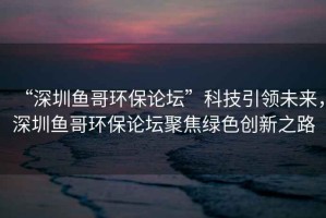“深圳魚哥環(huán)保論壇”科技引領(lǐng)未來，深圳魚哥環(huán)保論壇聚焦綠色創(chuàng)新之路