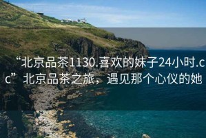 “北京品茶1130.喜歡的妹子24小時(shí).cc”北京品茶之旅，遇見(jiàn)那個(gè)心儀的她
