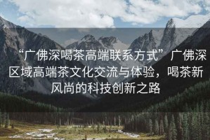 “廣佛深喝茶高端聯(lián)系方式”廣佛深區(qū)域高端茶文化交流與體驗，喝茶新風(fēng)尚的科技創(chuàng)新之路