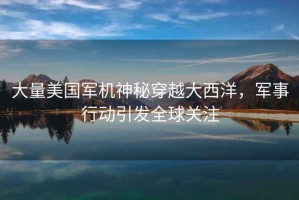 大量美國(guó)軍機(jī)神秘穿越大西洋，軍事行動(dòng)引發(fā)全球關(guān)注