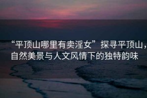 “平頂山哪里有賣淫女”探尋平頂山，自然美景與人文風(fēng)情下的獨(dú)特韻味