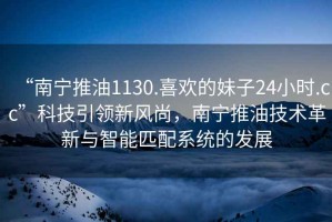 “南寧推油1130.喜歡的妹子24小時(shí).cc”科技引領(lǐng)新風(fēng)尚，南寧推油技術(shù)革新與智能匹配系統(tǒng)的發(fā)展