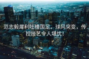 范志毅犀利吐槽國(guó)足，球風(fēng)突變，傳控技藝令人堪憂(yōu)！