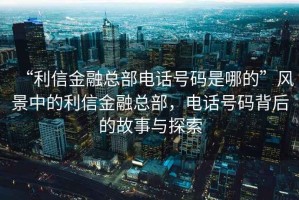 “利信金融總部電話號(hào)碼是哪的”風(fēng)景中的利信金融總部，電話號(hào)碼背后的故事與探索