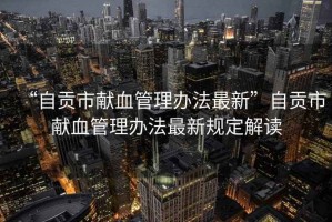 “自貢市獻(xiàn)血管理辦法最新”自貢市獻(xiàn)血管理辦法最新規(guī)定解讀