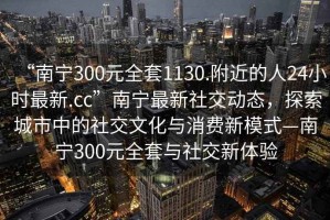 “南寧300元全套1130.附近的人24小時(shí)最新.cc”南寧最新社交動(dòng)態(tài)，探索城市中的社交文化與消費(fèi)新模式—南寧300元全套與社交新體驗(yàn)