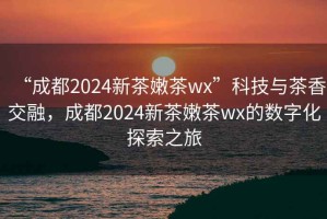 “成都2024新茶嫩茶wx”科技與茶香交融，成都2024新茶嫩茶wx的數字化探索之旅