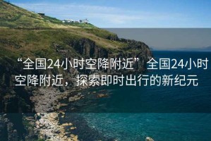 “全國24小時空降附近”全國24小時空降附近，探索即時出行的新紀元