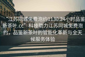 “江蘇同城免費(fèi)泡約1130.24小時(shí)品鑒新茶葉.cc”科技助力江蘇同城免費(fèi)泡約，品鑒新茶葉的智能化革新與全天候服務(wù)體驗(yàn)
