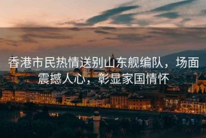香港市民熱情送別山東艦編隊，場面震撼人心，彰顯家國情懷
