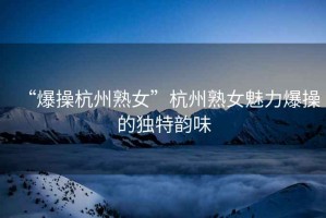 “爆操杭州熟女”杭州熟女魅力爆操的獨特韻味