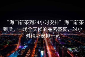 “?？谛虏璧?4小時安排”?？谛虏璧截?，一場全天候的品茗盛宴，24小時精彩安排一覽