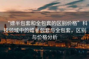 “嫖半包套和全包套的區(qū)別價格”科技領域中的嫖半包套與全包套，區(qū)別與價格分析