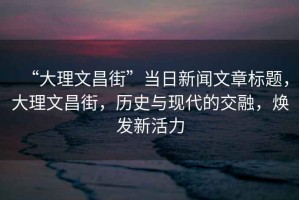 “大理文昌街”當日新聞文章標題，大理文昌街，歷史與現(xiàn)代的交融，煥發(fā)新活力