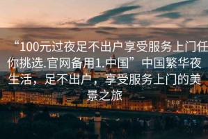 “100元過夜足不出戶享受服務(wù)上門任你挑選.官網(wǎng)備用1.中國”中國繁華夜生活，足不出戶，享受服務(wù)上門的美景之旅