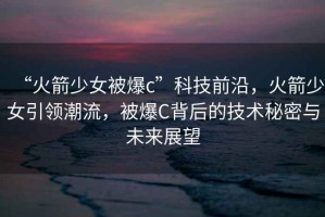 “火箭少女被爆c”科技前沿，火箭少女引領(lǐng)潮流，被爆C背后的技術(shù)秘密與未來展望
