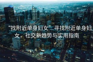 “找附近單身婦女”尋找附近單身婦女，社交新趨勢(shì)與實(shí)用指南