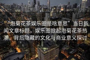 “泡菊花茶娛樂圈是啥意思”當(dāng)日新聞文章標(biāo)題，娛樂圈掀起泡菊花茶熱潮，背后隱藏的文化與商業(yè)意義探討