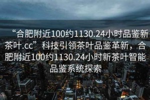 “合肥附近100約1130.24小時品鑒新茶葉.cc”科技引領(lǐng)茶葉品鑒革新，合肥附近100約1130.24小時新茶葉智能品鑒系統(tǒng)探索