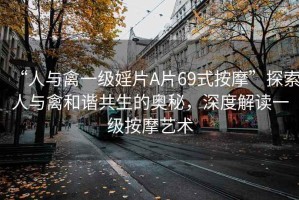 “人與禽一級婬片A片69式按摩”探索人與禽和諧共生的奧秘，深度解讀一級按摩藝術