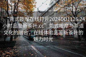 “莞式按摩在線打開2024DD1126.24小時品鑒新茶葉.cc”莞式按摩與茶道文化的融合，在線體驗品鑒新茶葉的魅力時光