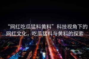 “網(wǎng)紅吃瓜猛料黃料”科技視角下的網(wǎng)紅文化，吃瓜猛料與黃料的探索