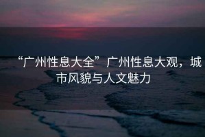 “廣州性息大全”廣州性息大觀，城市風(fēng)貌與人文魅力